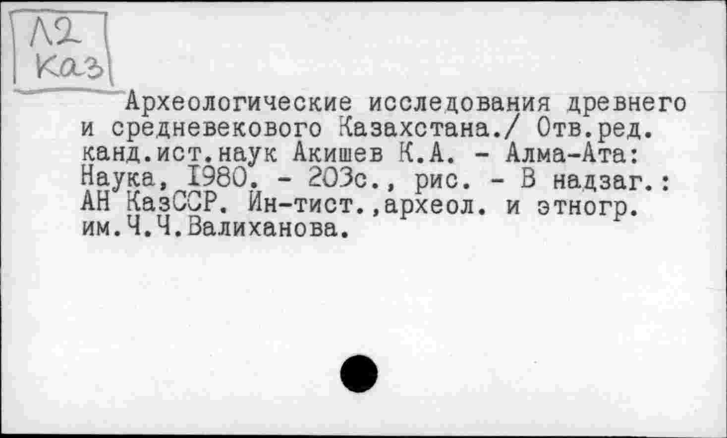 ﻿Археологические исследования древнего и средневекового Казахстана./ Отв.ред. канд.ист.наук Акишев К.А. - Алма-Ата: Наука, 1980. - 203с., рис. - В надзаг.: АН КазССР. Ин-тист.,археол. и этногр. им.Ч.Ч.Валиханова.